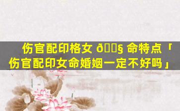 伤官配印格女 🐧 命特点「伤官配印女命婚姻一定不好吗」